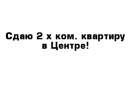 Сдаю 2-х ком. квартиру в Центре!